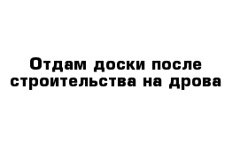 Отдам доски после строительства на дрова